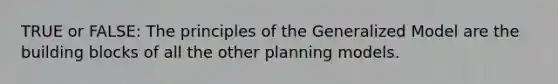 TRUE or FALSE: The principles of the Generalized Model are the building blocks of all the other planning models.