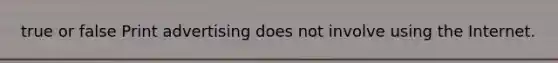 true or false Print advertising does not involve using the Internet.
