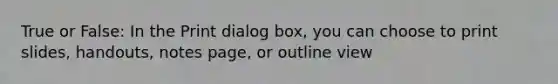 True or False: In the Print dialog box, you can choose to print slides, handouts, notes page, or outline view