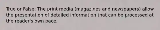 True or False: The print media (magazines and newspapers) allow the presentation of detailed information that can be processed at the reader's own pace.