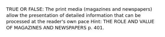 TRUE OR FALSE: The print media (magazines and newspapers) allow the presentation of detailed information that can be processed at the reader's own pace Hint: THE ROLE AND VALUE OF MAGAZINES AND NEWSPAPERS p. 401.