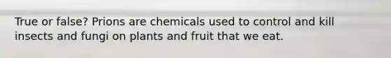 True or false? Prions are chemicals used to control and kill insects and fungi on plants and fruit that we eat.