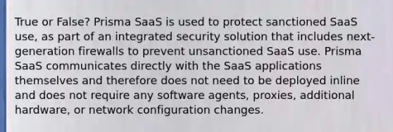 True or False? Prisma SaaS is used to protect sanctioned SaaS use, as part of an integrated security solution that includes next-generation firewalls to prevent unsanctioned SaaS use. Prisma SaaS communicates directly with the SaaS applications themselves and therefore does not need to be deployed inline and does not require any software agents, proxies, additional hardware, or network configuration changes.