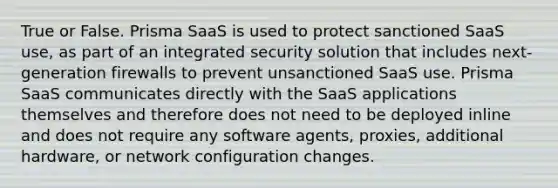 True or False. Prisma SaaS is used to protect sanctioned SaaS use, as part of an integrated security solution that includes next-generation firewalls to prevent unsanctioned SaaS use. Prisma SaaS communicates directly with the SaaS applications themselves and therefore does not need to be deployed inline and does not require any software agents, proxies, additional hardware, or network configuration changes.