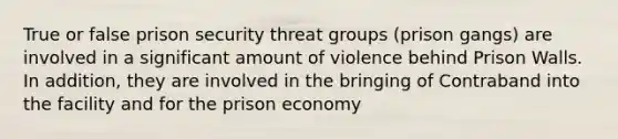 True or false prison security threat groups (prison gangs) are involved in a significant amount of violence behind Prison Walls. In addition, they are involved in the bringing of Contraband into the facility and for the prison economy