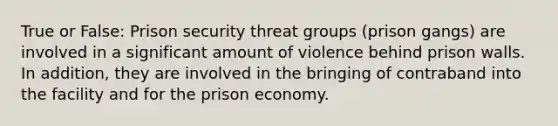 True or False: Prison security threat groups (prison gangs) are involved in a significant amount of violence behind prison walls. In addition, they are involved in the bringing of contraband into the facility and for the prison economy.