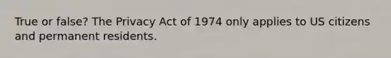 True or false? The Privacy Act of 1974 only applies to US citizens and permanent residents.