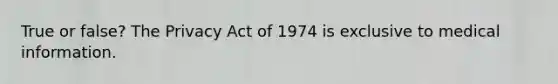 True or false? The Privacy Act of 1974 is exclusive to medical information.