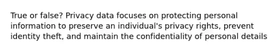 True or false? Privacy data focuses on protecting personal information to preserve an individual's privacy rights, prevent identity theft, and maintain the confidentiality of personal details