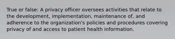 True or false: A privacy officer oversees activities that relate to the development, implementation, maintenance of, and adherence to the organization's policies and procedures covering privacy of and access to patient health information.