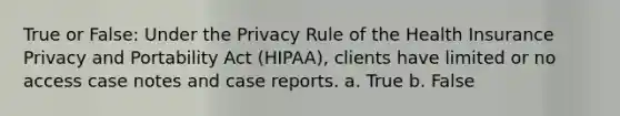 True or False: Under the Privacy Rule of the Health Insurance Privacy and Portability Act (HIPAA), clients have limited or no access case notes and case reports. a. True b. False