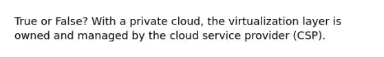 True or False? With a private cloud, the virtualization layer is owned and managed by the cloud service provider (CSP).