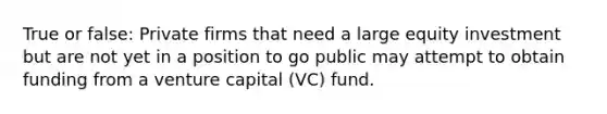 True or false: Private firms that need a large equity investment but are not yet in a position to go public may attempt to obtain funding from a venture capital (VC) fund.