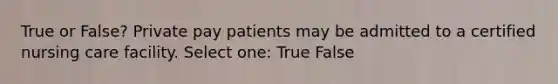 True or False? Private pay patients may be admitted to a certified nursing care facility. Select one: True False