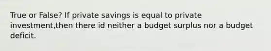 True or False? If private savings is equal to private investment,then there id neither a budget surplus nor a budget deficit.