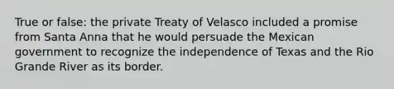 True or false: the private Treaty of Velasco included a promise from Santa Anna that he would persuade the Mexican government to recognize the independence of Texas and the Rio Grande River as its border.