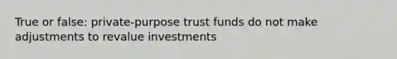 True or false: private-purpose trust funds do not make adjustments to revalue investments