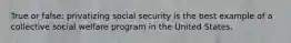 True or false: privatizing social security is the best example of a collective social welfare program in the United States.