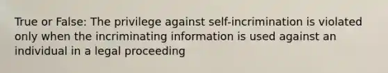 True or False: The privilege against self-incrimination is violated only when the incriminating information is used against an individual in a legal proceeding