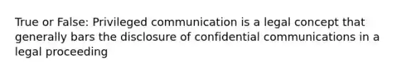 True or False: Privileged communication is a legal concept that generally bars the disclosure of confidential communications in a legal proceeding