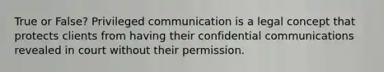 True or False? Privileged communication is a legal concept that protects clients from having their confidential communications revealed in court without their permission.