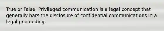 True or False: Privileged communication is a legal concept that generally bars the disclosure of confidential communications in a legal proceeding.