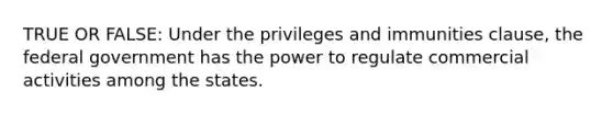 TRUE OR FALSE: Under the privileges and immunities clause, the federal government has the power to regulate commercial activities among the states.