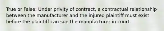 True or False: Under privity of contract, a contractual relationship between the manufacturer and the injured plaintiff must exist before the plaintiff can sue the manufacturer in court.