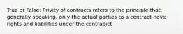 True or False: Privity of contracts refers to the principle that, generally speaking, only the actual parties to a contract have rights and liabilities under the contradict