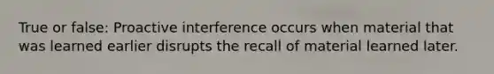 True or false: Proactive interference occurs when material that was learned earlier disrupts the recall of material learned later.