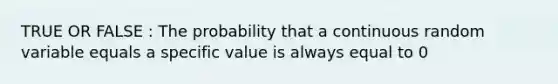 TRUE OR FALSE : The probability that a continuous random variable equals a specific value is always equal to 0