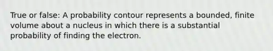 True or false: A probability contour represents a bounded, finite volume about a nucleus in which there is a substantial probability of finding the electron.