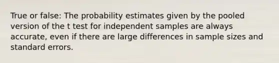 True or false: The probability estimates given by the pooled version of the t test for independent samples are always accurate, even if there are large differences in sample sizes and standard errors.