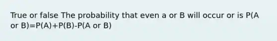 True or false The probability that even a or B will occur or is P(A or B)=P(A)+P(B)-P(A or B)
