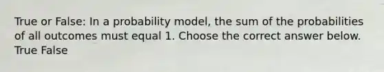 True or False​: In a probability​ model, the sum of the probabilities of all outcomes must equal 1. Choose the correct answer below. True False