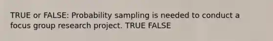 TRUE or FALSE: Probability sampling is needed to conduct a focus group research project. TRUE FALSE