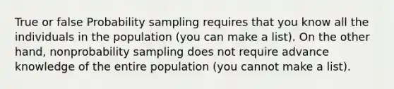 True or false Probability sampling requires that you know all the individuals in the population (you can make a list). On the other hand, nonprobability sampling does not require advance knowledge of the entire population (you cannot make a list).