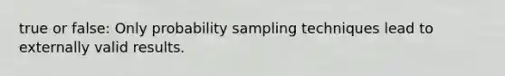 true or false: Only probability sampling techniques lead to externally valid results.