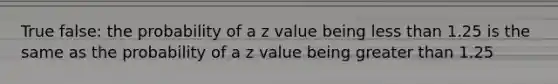 True false: the probability of a z value being less than 1.25 is the same as the probability of a z value being greater than 1.25