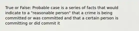 True or False: Probable case is a series of facts that would indicate to a "reasonable person" that a crime is being committed or was committed and that a certain person is committing or did commit it