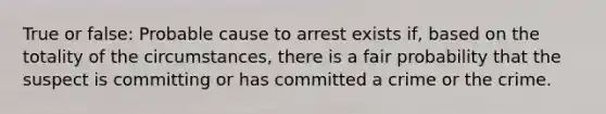 True or false: Probable cause to arrest exists if, based on the totality of the circumstances, there is a fair probability that the suspect is committing or has committed a crime or the crime.