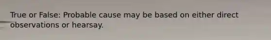 True or False: Probable cause may be based on either direct observations or hearsay.