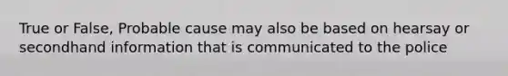 True or False, Probable cause may also be based on hearsay or secondhand information that is communicated to the police