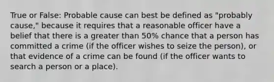 True or False: Probable cause can best be defined as "probably cause," because it requires that a reasonable officer have a belief that there is a greater than 50% chance that a person has committed a crime (if the officer wishes to seize the person), or that evidence of a crime can be found (if the officer wants to search a person or a place).