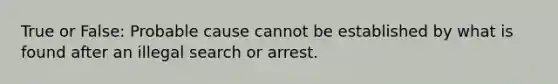 True or False: Probable cause cannot be established by what is found after an illegal search or arrest.