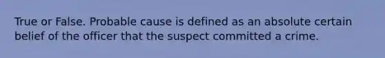 True or False. Probable cause is defined as an absolute certain belief of the officer that the suspect committed a crime.