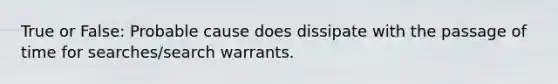 True or False: Probable cause does dissipate with the passage of time for searches/search warrants.