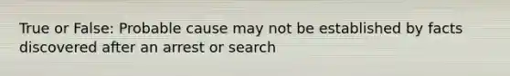 True or False: Probable cause may not be established by facts discovered after an arrest or search