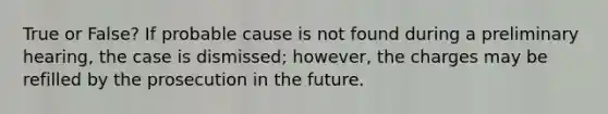 True or False? If probable cause is not found during a preliminary hearing, the case is dismissed; however, the charges may be refilled by the prosecution in the future.