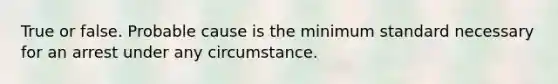 True or false. Probable cause is the minimum standard necessary for an arrest under any circumstance.